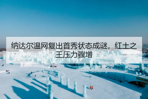 纳达尔温网复出首秀状态成谜，红土之王压力骤增