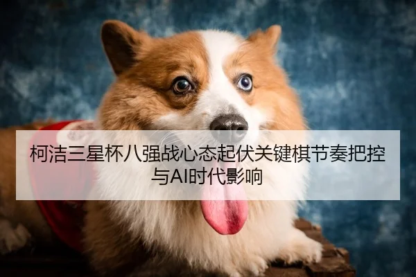 柯洁三星杯八强战心态起伏关键棋节奏把控与AI时代影响