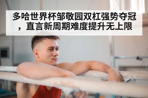 多哈世界杯邹敬园双杠强势夺冠，直言新周期难度提升无上限