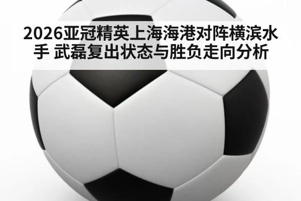 2026亚冠精英上海海港对阵横滨水手 武磊复出状态与胜负走向分析
